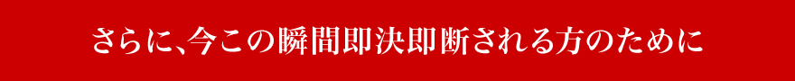 さらに、今この瞬間即決即断される方のために