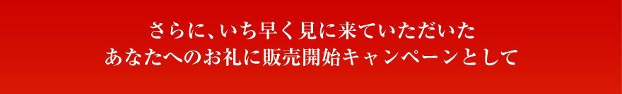 さらに、いち早く見に来ていただいたあなたへのお礼に販売開始キャンペーンとして