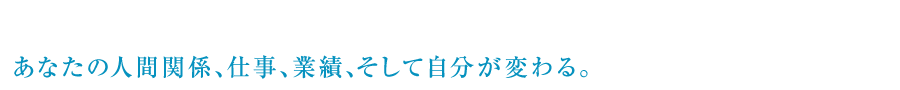 あなたの人間関係、仕事、業績、そして自分が変わる。