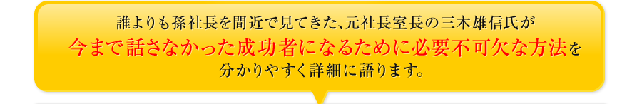 誰よりも孫社長を間近で見てきた、元社長室長の三木雄信氏が今まで話さなかった成功者になるために必要不可欠な方法を分かりやすく詳細に語ります。