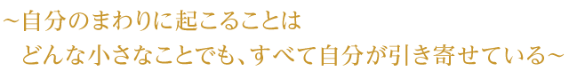 ～ 自分のまわりに起こることはどんな小さなことでも、すべて自分が引き寄せている ～