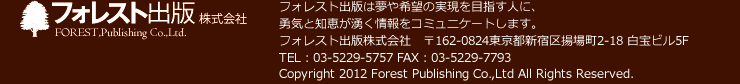 フォレスト出版株式会社　フォレスト出版は夢や希望の実現を目指す人に、勇気と知恵が湧く情報をコミュニケートします。　フォレスト出版株式会社　〒162-0824東京都新宿区揚場町2-18 白宝ビル5F TEL：03-5229-5757 FAX：03-5229-7793　Copyright 2012 Forest Publishing Co.,Ltd All Rights Reserved.
