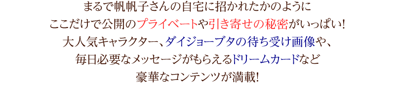 まるで帆帆子さんの自宅に招かれたかのようにここだけで公開のプライベートや引き寄せの秘密がいっぱい！大人気キャラクター、ダイジョーブタの待ち受け画像や、毎日必要なメッセージがもらえるドリームカードなど豪華なコンテンツが満載！