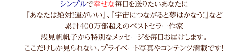 シンプルで幸せな毎日を送りたいあなたに『あなたは絶対！運がいい』、『宇宙につながると夢はかなう！』など累計400万部超えのベストセラー作家浅見帆帆子から特別なメッセージを毎日お届けします。ここだけしか見られない、プライベート写真やコンテンツ満載です！