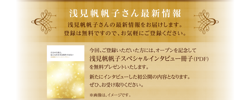 浅見帆帆子さん最新情報　浅見帆帆子さんの最新情報をお届けします。登録は無料ですので、お気軽にご登録ください。　今回、ご登録いただいた方には、オープンを記念して浅見帆帆子スペシャルインタビュー冊子（PDF）を無料プレゼントいたします。　新たにインタビューした初公開の内容となります。ぜひ、お受け取りください。　※画像は、イメージです。