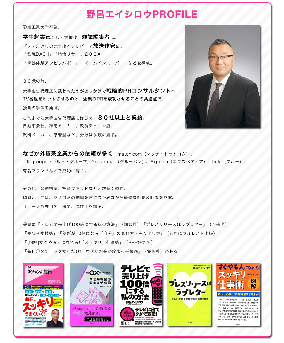 野呂エイシロウプロフィール
愛知工業大学卒業。
学生起業家として活躍後、雑誌編集者に。
「天才たけしの元気出るテレビ」で放送作家に。
「鉄腕DASH」「特命リサーチ２００X」「奇跡体験アンビリバボー」「ズームインスーパー」などを構成。
３０歳の時、大手広告代理店に誘われたのがきっかけで戦略的PRコンサルタントへ。
TV番組をヒットさせるのと、企業のPRを成功させることの共通点で、独自の手法を発揮。
これまでに大手広告代理店をはじめ、８０社以上と契約。
自動車会社、家電メーカー、飲食チェーン店、飲料メーカー、学習塾など、分野は多岐に渡る。
なぜか外資系企業からの依頼が多く、match.com（マッチ・ドットコム）、
gilt groupe（ギルト・グループ）Groupon、（グルーポン）、Expedia（エクスペディア）、hulu（フルー）、
有名ブランドなどを成功に導く。
その他、金融機関、投資ファンドなどと数多く契約。
傾向としては、マスコミの動向を常につかみながら最適な戦略＆戦術を立案。
リリースも独自の手法で、高採用を誇る。