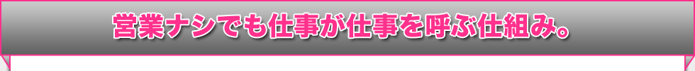 営業ナシでも仕事が仕事を呼ぶ仕組み。