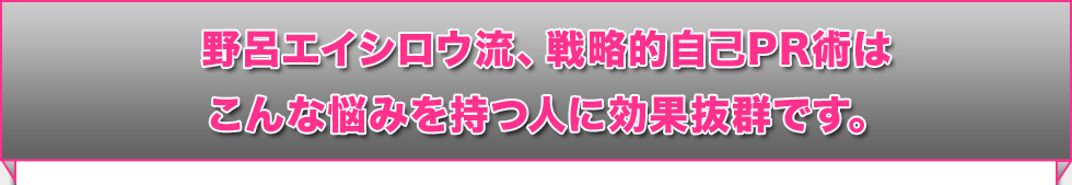 野呂エイシロウ流、戦略的自己PR術はこんな悩みを持つ人に効果抜群です。 