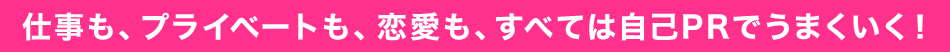 仕事も、プライベートも、恋愛も、すべては自己PRでうまくいく！