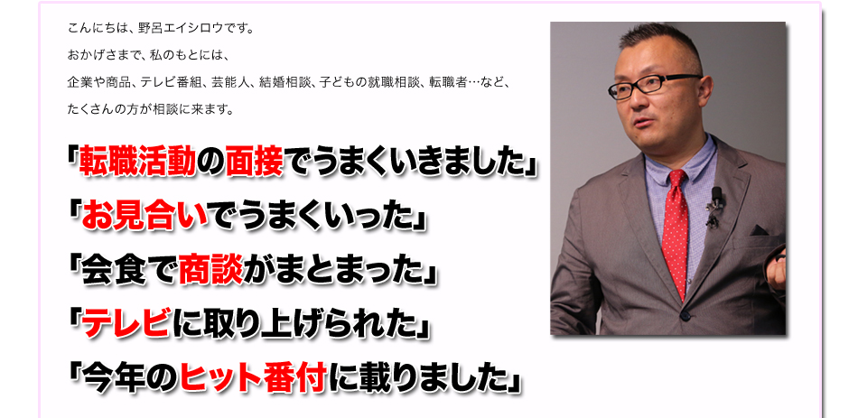 こんにちは、野呂エイシロウです。
おかげさまで、私のもとには、
企業や商品、テレビ番組、芸能人、結婚相談、子どもの就職相談、転職者…など、
たくさんの方が相談に来ます。
「転職活動の面接でうまくいきました」
「お見合いでうまくいった」
「会食で商談がまとまった」
「テレビに取り上げられた」
「今年のヒット番付に載りました」