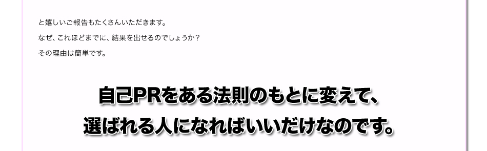 と嬉しいご報告もたくさんいただきます。
なぜ、これほどまでに、結果を出せるのでしょうか？
その理由は簡単です。
自己PRをある法則のもとに変えて、
選ばれる人になればいいだけなのです。