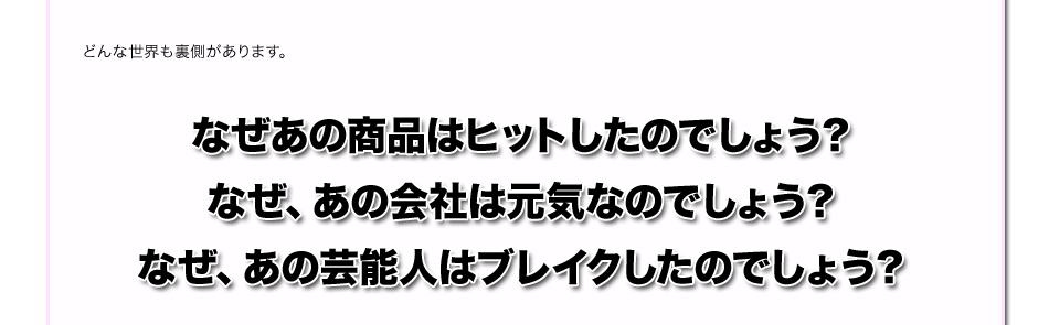 どんな世界も裏側があります。
なぜあの商品はヒットしたのでしょう？
なぜ、あの会社は元気なのでしょう？
なぜ、あの芸能人はブレイクしたのでしょう？