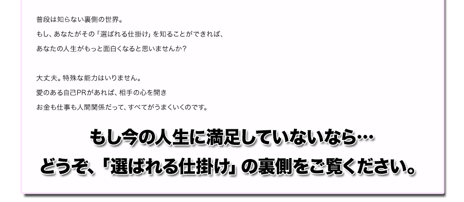 普段は知らない裏側の世界。
もし、あなたがその「選ばれる仕掛け」を知ることができれば、
あなたの人生がもっと面白くなると思いませんか？
大丈夫。特殊な能力はいりません。
愛のある自己PRがあれば、相手の心を開き
お金も仕事も人間関係だって、すべてがうまくいくのです。
もし今の人生に満足していないなら…
どうぞ、「選ばれる仕掛け」の裏側をご覧ください。