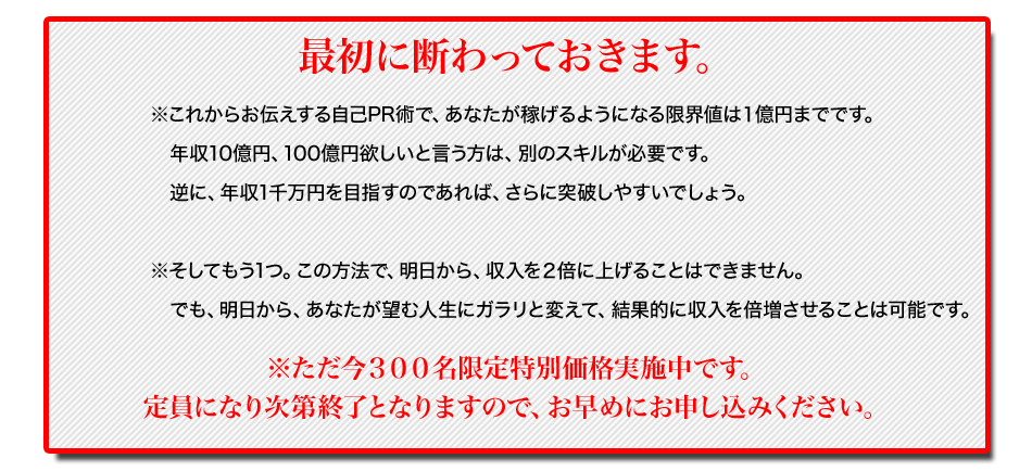 初に断わっておきます。
※これからお伝えする自己PR術で、あなたが稼げるようになる限界値は１億円までです。
年収10億円、100億円欲しいと言う方は、別のスキルが必要です。
逆に、年収1千万円を目指すのであれば、さらに突破しやすいでしょう。
※そしてもう1つ。この方法で、明日から、収入を２倍に上げることはできません。
でも、明日から、あなたが望む人生にガラリと変えることは可能です。
※ただ今３００名限定特別価格実施中です。
定員になり次第終了となりますので、お早めにお申し込みください。