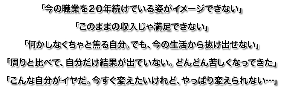 「今の職業を２０年続けている姿がイメージできない」
「このままの収入じゃ満足できない」
「何かしなくちゃと焦る自分。でも、今の生活から抜け出せない」
「周りと比べて、自分だけ結果が出ていない。どんどん苦しくなってきた」
「こんな自分がイヤだ。今すぐ変えたいけれど、やっぱり変えられない…」