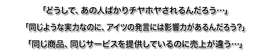 「どうして、あの人ばかりチヤホヤされるんだろう…」
「同じような実力なのに、アイツの発言には影響力があるんだろう？」
「同じ商品、同じサービスを提供しているのに売上が違う…」