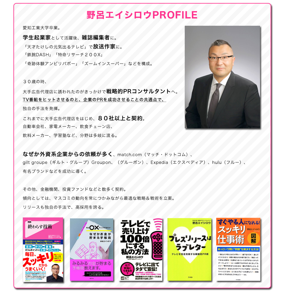 野呂エイシロウプロフィール
愛知工業大学卒業。
学生起業家として活躍後、雑誌編集者に。
「天才たけしの元気出るテレビ」で放送作家に。
「鉄腕DASH」「特命リサーチ２００X」「奇跡体験アンビリバボー」「ズームインスーパー」などを構成。
３０歳の時、大手広告代理店に誘われたのがきっかけで戦略的PRコンサルタントへ。
TV番組をヒットさせるのと、企業のPRを成功させることの共通点で、独自の手法を発揮。
これまでに大手広告代理店をはじめ、８０社以上と契約。
自動車会社、家電メーカー、飲食チェーン店、飲料メーカー、学習塾など、分野は多岐に渡る。
なぜか外資系企業からの依頼が多く、match.com（マッチ・ドットコム）、
gilt groupe（ギルト・グループ）Groupon、（グルーポン）、Expedia（エクスペディア）、hulu（フルー）、
有名ブランドなどを成功に導く。
その他、金融機関、投資ファンドなどと数多く契約。
傾向としては、マスコミの動向を常につかみながら最適な戦略＆戦術を立案。
リリースも独自の手法で、高採用を誇る。