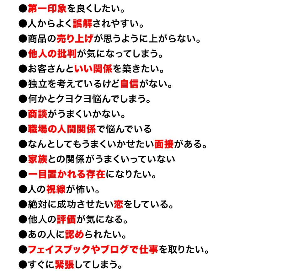 ●第一印象を良くしたい。
●人からよく誤解されやすい。
●商品の売り上げが思うように上がらない。
●他人の批判が気になってしまう。
●お客さんといい関係を築きたい。
●独立を考えているけど自信がない。
●何かとクヨクヨ悩んでしまう。
●商談がうまくいかない。
●職場の人間関係で悩んでいる
●なんとしてもうまくいかせたい面接がある。
●家族との関係がうまくいっていない
●一目置かれる存在になりたい。
●人の視線が怖い。
●絶対に成功させたい恋をしている。
●他人の評価が気になる。
●あの人に認められたい。
●フェイスブックやブログで仕事を取りたい。
●すぐに緊張してしまう。