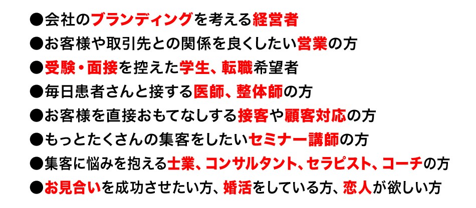 ●会社のブランディングを考える経営者
●お客様や取引先との関係を良くしたい営業の方
●受験・面接を控えた学生、転職希望者
●毎日患者さんと接する医師、整体師の方
●お客様を直接おもてなしする接客や顧客対応の方
●もっとたくさんの集客をしたいセミナー講師の方
●集客に悩みを抱える士業、コンサルタント、セラピスト、コーチの方
●お見合いを成功させたい方、婚活をしている方、恋人が欲しい方