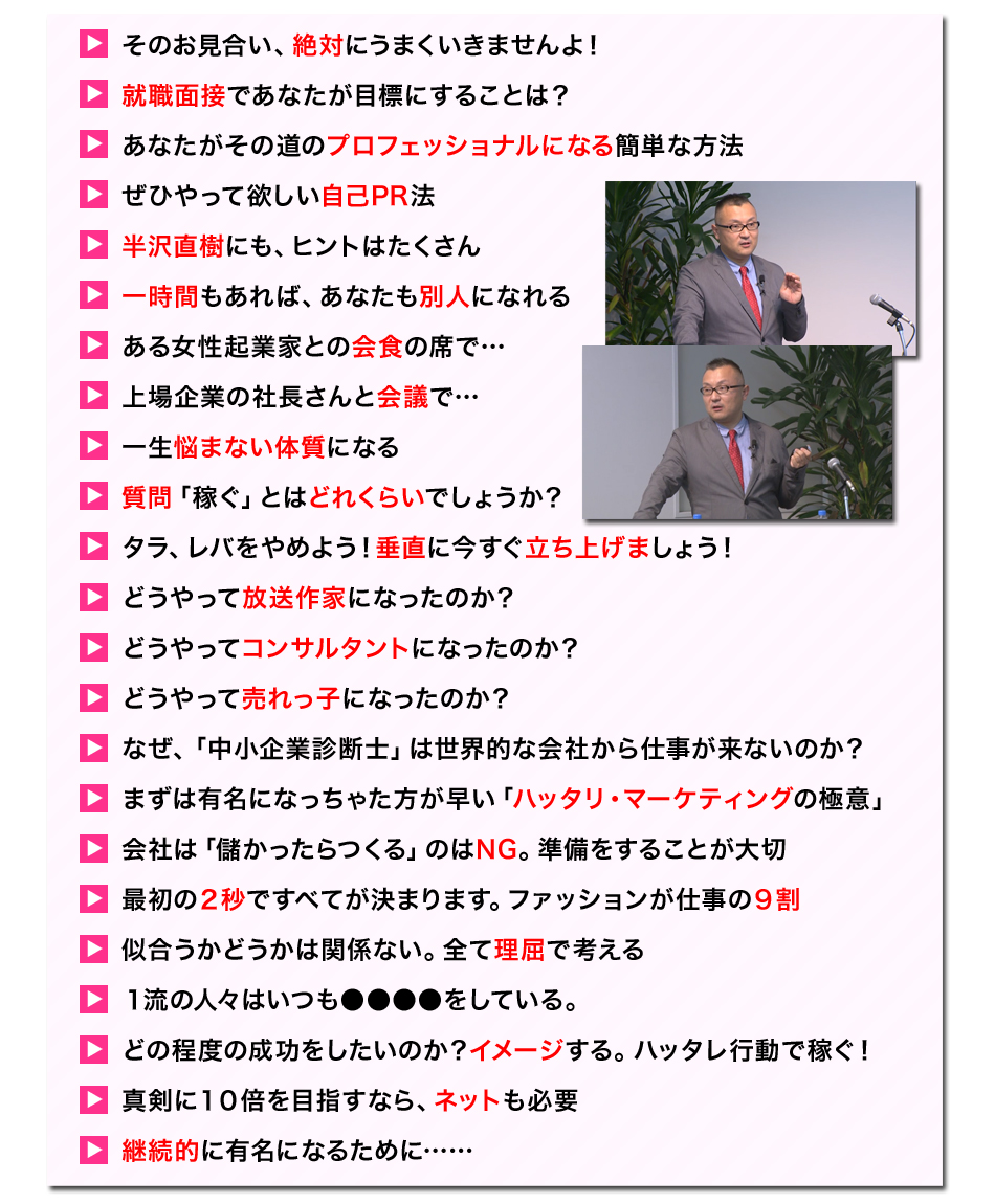 ●そのお見合い、絶対にうまくいきませんよ！
●就職面接であなたが目標にすることは？
●あなたがその道のプロフェッショナルになる簡単な方法
●ぜひやって欲しい自己PR法
●半沢直樹にも、ヒントはたくさん
●一時間もあれば、あなたも別人になれる
●ある女性起業家との会食の席で…
●上場企業の社長さんと会議で…
●一生悩まない体質になる
●質問「稼ぐ」とはどれくらいでしょうか？
●タラ、レバをやめよう！垂直に今すぐ立ち上げましょう！
●どうやって放送作家になったのか？
●どうやってコンサルタントになったのか？
●どうやって売れっ子になったのか？
●なぜ、「中小企業診断士」は世界的な会社から仕事が来ないのか？
●まずは有名になっちゃた方が早い「ハッタリ・マーケティングの極意」
●会社は「儲かったらつくる」のはNG。準備をすることが大切
●最初の２秒ですべてが決まります。ファッションが仕事の９割
●似合うかどうかは関係ない。全て理屈で考える
●１流の人々はいつも●●●●をしている。
●どの程度の成功をしたいのか？イメージする。ハッタレ行動で稼ぐ！
●真剣に１０倍を目指すなら、ネットも
●継続的に有名になるために……