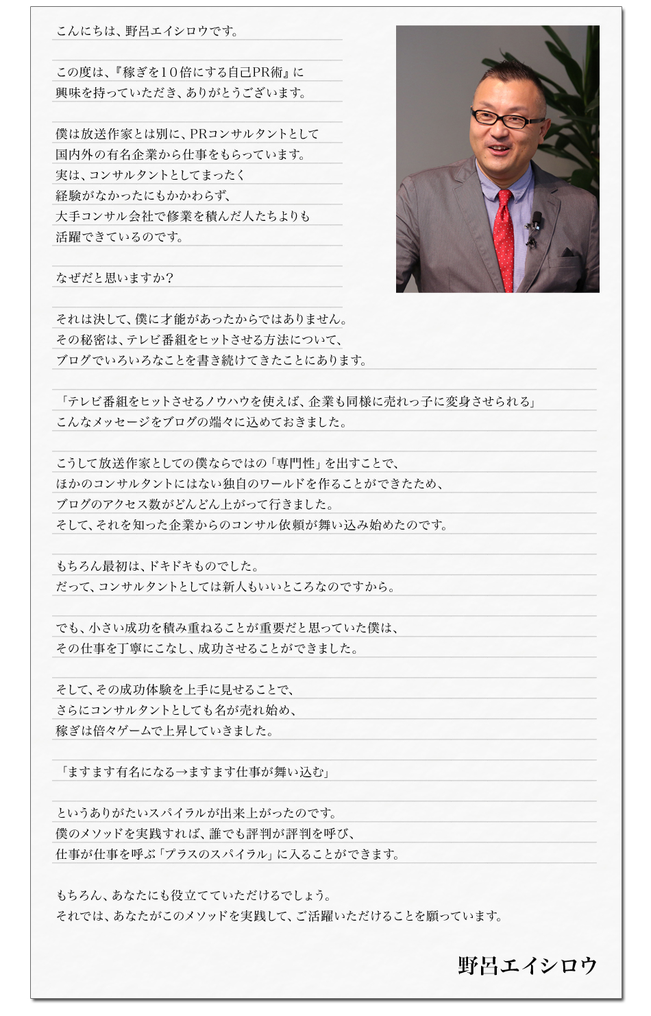 こんにちは、野呂エイシロウです。

この度は、『稼ぎを１０倍にする自己PR術』に
興味を持っていただき、ありがとうございます。

僕は放送作家とは別に、PRコンサルタントとして
国内外の有名企業から仕事をもらっています。
実は、コンサルタントとしてまったく経験がなかったにもかかわらず、
大手コンサル会社で修業を積んだ人たちよりも活躍できているのです。

なぜだと思いますか？

それは決して、僕に才能があったからではありません。
その秘密は、テレビ番組をヒットさせる方法について、
ブログでいろいろなことを書き続けてきたことにあります。

「テレビ番組をヒットさせるノウハウを使えば、企業も同様に売れっ子に変身させられる」
こんなメッセージをブログの端々に込めておきました。

こうして放送作家としての僕ならではの「専門性」を出すことで、
ほかのコンサルタントにはない独自のワールドを作ることができたため、
ブログのアクセス数がどんどん上がって行きました。
そして、それを知った企業からのコンサル依頼が舞い込み始めたのです。

もちろん最初は、ドキドキものでした。
だって、コンサルタントとしては新人もいいところなのですから。

でも、小さい成功を積み重ねることが重要だと思っていた僕は、
その仕事を丁寧にこなし、成功させることができました。

そして、その成功体験を上手に見せることで、
さらにコンサルタントとしても名が売れ始め、
稼ぎは倍々ゲームで上昇していきました。

「ますます有名になる→ますます仕事が舞い込む」

というありがたいスパイラルが出来上がったのです。
僕のメソッドを実践すれば、誰でも評判が評判を呼び、
仕事が仕事を呼ぶ「プラスのスパイラル」に入ることができます。

もちろん、あなたにも役立てていただけるでしょう。
それでは、あなたがこのメソッドを実践して、ご活躍いただけることを願っています。

野呂エイシロウ