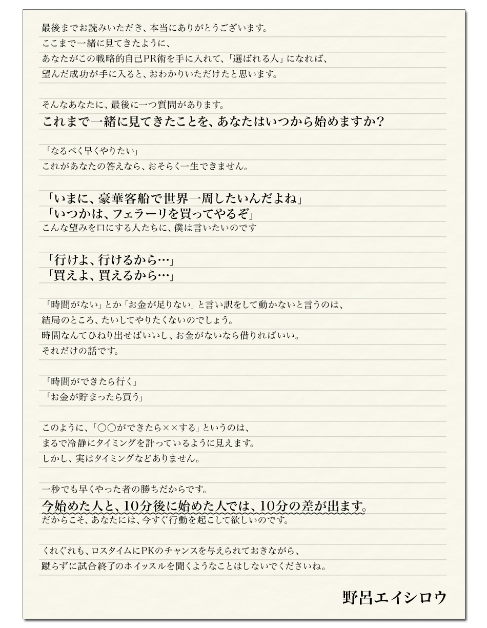 最後までお読みいただき、本当にありがとうございます。
ここまで一緒に見てきたように、
あなたがこの戦略的自己PR術を手に入れて、「選ばれる人」になれば、
望んだ成功が手に入ると、おわかりいただけたと思います。

そんなあなたに、最後に一つ質問があります。
これまで一緒に見てきたことを、あなたはいつから始めますか？ 

「なるべく早くやりたい」
これがあなたの答えなら、おそらく一生できません。

「いまに、豪華客船で世界一周したいんだよね」
「いつかは、フェラーリを買ってやるぞ」
こんな望みを口にする人たちに、僕は言いたいのです

「行けよ、行けるから…」
「買えよ、買えるから…」

「時間がない」とか「お金が足りない」と言い訳をして動かないと言うのは、
結局のところ、たいしてやりたくないのでしょう。
時間なんてひねり出せばいいし、お金がないなら借りればいい。
それだけの話です。

「時間ができたら行く」
「お金が貯まったら買う」

このように、「○○ができたら××する」というのは、
まるで冷静にタイミングを計っているように見えます。
しかし、実はタイミングなどありません。

一秒でも早くやった者の勝ちだからです。
今始めた人と、10分後に始めた人では、10分の差が出ます。
だからこそ、あなたには、今すぐ行動を起こして欲しいのです。

くれぐれも、ロスタイムにPKのチャンスを与えられておきながら、
蹴らずに試合終了のホイッスルを聞くようなことはしないでくださいね。