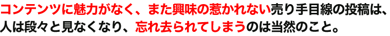 コンテンツに魅力がなく、また興味の惹かれない売り手目線の投稿は、人は段々と見なくなり、忘れ去られてしまうのは当然のこと。、