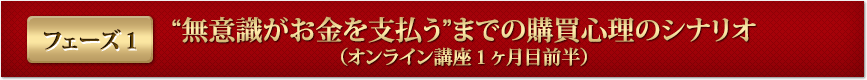 フェーズ１“無意識がお金を支払う”までの購買心理のシナリオ（オンライン講座１ヶ月目前半）