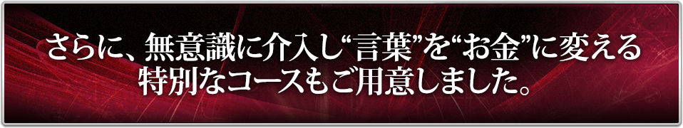 さらに、無意識に介入し“言葉”を“お金”に変える特別なコースもご用意しました。