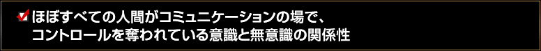 ほぼすべての人間がコミュニケーションの場で、コントロールを奪われている意識と無意識の関係性