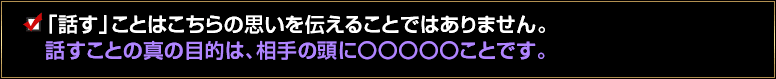 「話す」ことはこちらの思いを伝えることではありません。話すことの真の目的は、相手の頭に〇〇〇〇〇ことです。