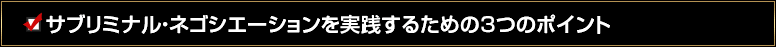 サブリミナル・ネゴシエーションを実践するための３つのポイント