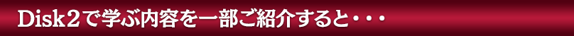 Disk２で学ぶ内容を一部ご紹介すると・・・