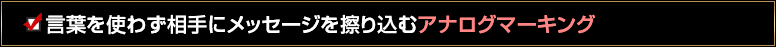 言葉を使わず相手にメッセージを擦り込むアナログマーキング