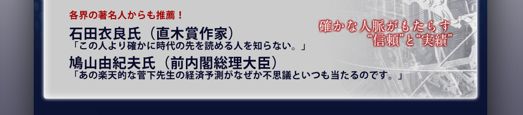 各界の著名人からも推薦!石田衣良氏(直木賞作家)「この人より確かに時代の先を読める人を知らない。」/鳩山由紀夫氏(前内閣総理大臣)「あの楽天的な菅下先生の経済予測がなぜか不思議といつも当たるのです。」