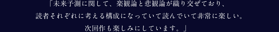 「未来予測に関して、楽観論と悲観論が織り交ぜており、読者それぞれに考える構成になっていて読んでいて非常に楽しい。次回作も楽しみにしています。」