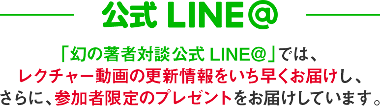 「幻の著者対談公式LINE＠」では、最新情報をいち早くお届けし、さらに、参加者限定のプレゼントをお届けしています。