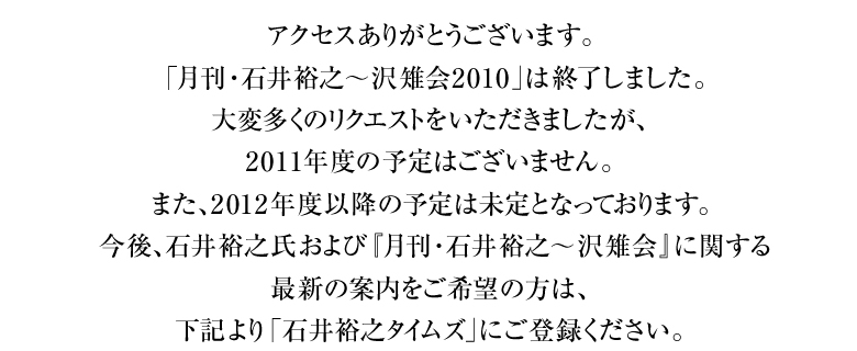 アクセスありがとうございます。「月刊・石井裕之?沢雉会2010」は終了しました。大変多くのリクエストをいただきましたが、2011年度の予定はございません。また、2012年度以降の予定は未定となっております。今後、石井裕之氏および『月刊･石井裕之～沢雉会』に関する最新の案内をご希望の方は、下記より「石井裕之タイムズ」にご登録ください。