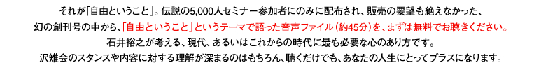 それが「自由ということ」。伝説の5,000人セミナー参加者にのみに配布され、販売の要望も絶えなかった、幻の創刊号の中から、「自由ということ」というテーマで語った音声ファイル（約45分）を、まずは無料でお聴きください。石井裕之が考える、現代、あるいはこれからの時代に最も必要な心のあり方です。沢雉会のスタンスや内容に対する理解が深まるのはもちろん、聴くだけでも、あなたの人生にとってプラスになります。