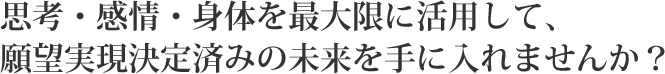 思考・感情・身体を最大限に活用して、願望実現決定済みの未来を手に入れませんか?