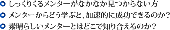 ・しっくりくるメンターがなかなか見つからない方・メンターからどう学ぶと、加速的に成功できるのか?・素晴らしいメンターとはどこで知り合えるのか?