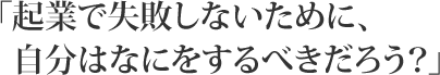 「起業で失敗しないために、自分はなにをするべきだろう?」