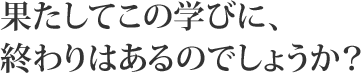 果たしてこの学びに、終わりはあるのでしょうか?