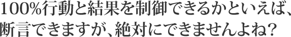 100%行動と結果を制御できるかといえば、断言できますが、絶対にできませんよね?
