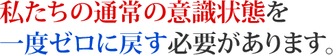 私たちの通常の意識状態を一度ゼロに戻す必要があります。