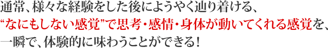 通常、様々な経験をした後にようやく辿り着ける、“なにもしない感覚”で思考・感情・身体が動いてくれる感覚を、一瞬で、体験的に味わうことができる!