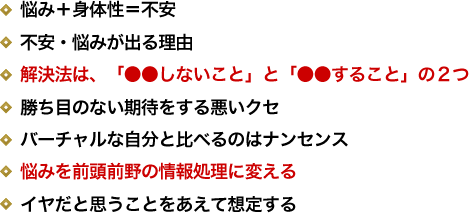 悩み＋身体性＝不安／不安・悩みが出る理由／解決法は、「●●しないこと」と「●●すること」の２つ／勝ち目のない期待をする悪いクセ／バーチャルな自分と比べるのはナンセンス／悩みを前頭前野の情報処理に変える／イヤだと思うことをあえて想定する