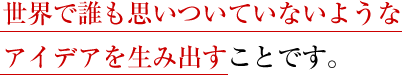 世界で誰も思いついていないようなアイデアを生み出すことです。