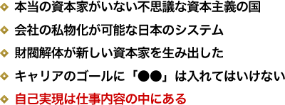 本当の資本家がいない不思議な資本主義の国／会社の私物化が可能な日本のシステム／財閥解体が新しい資本家を生み出した／キャリアのゴールに「●●」は入れてはいけない／自己実現は仕事内容の中にある