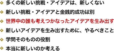 多くの新しい挑戦・アイデアは、新しくない／新しい挑戦・アイデアと金銭的成功は別／世界中の誰も考えつかなったアイデアを生み出す／新しいアイデアを生み出すために、やるべきこと／学問そのものの役割／本当に新しいのか考える